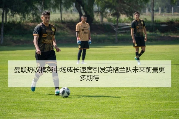 曼联热议梅努中场成长速度引发英格兰队未来前景更多期待