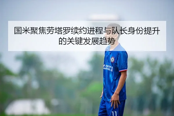 国米聚焦劳塔罗续约进程与队长身份提升的关键发展趋势