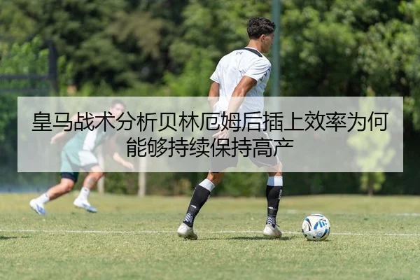 皇马战术分析贝林厄姆后插上效率为何能够持续保持高产