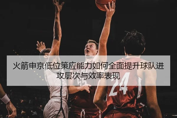 火箭申京低位策应能力如何全面提升球队进攻层次与效率表现