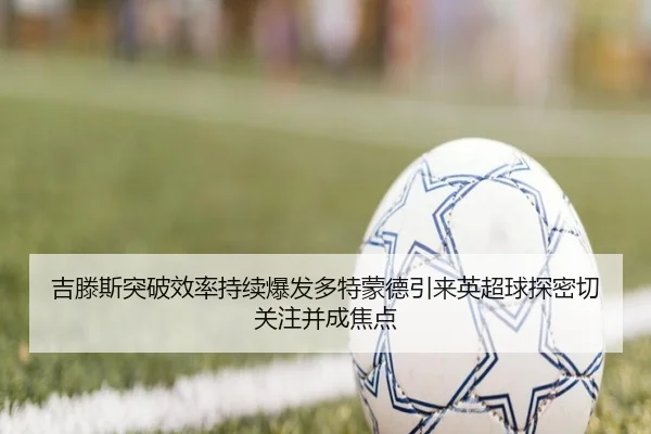 吉滕斯突破效率持续爆发多特蒙德引来英超球探密切关注并成焦点