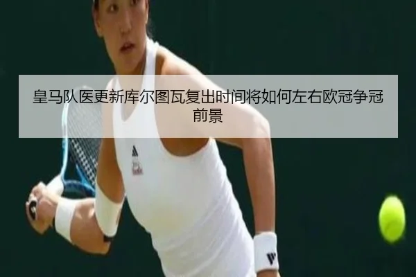皇马队医更新库尔图瓦复出时间将如何左右欧冠争冠前景