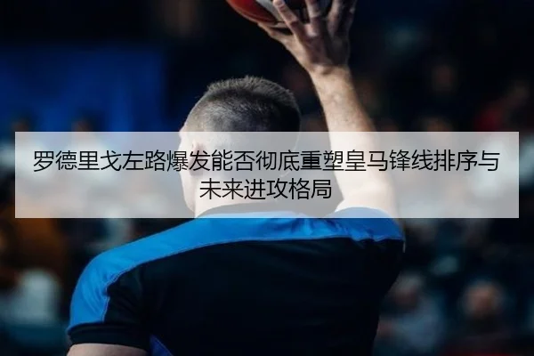 罗德里戈左路爆发能否彻底重塑皇马锋线排序与未来进攻格局