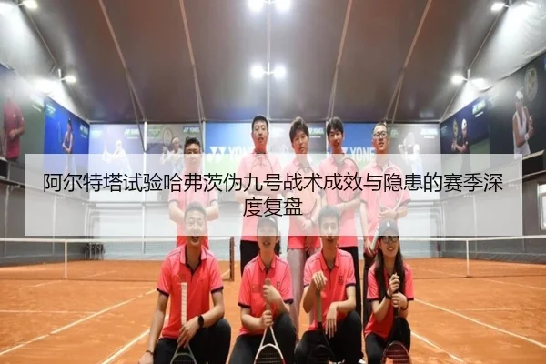阿尔特塔试验哈弗茨伪九号战术成效与隐患的赛季深度复盘