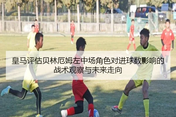 皇马评估贝林厄姆左中场角色对进球数影响的战术观察与未来走向