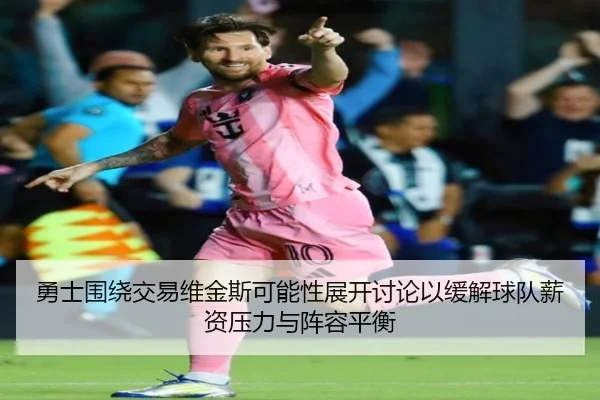 勇士围绕交易维金斯可能性展开讨论以缓解球队薪资压力与阵容平衡