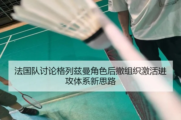 法国队讨论格列兹曼角色后撤组织激活进攻体系新思路
