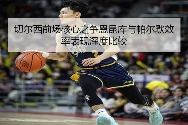 切尔西前场核心之争恩昆库与帕尔默效率表现深度比较