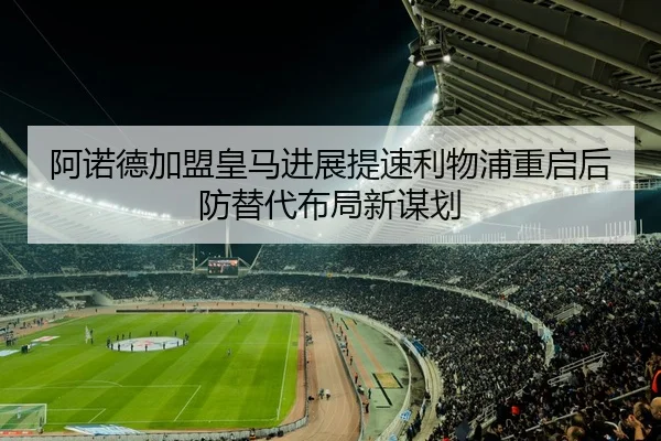 阿诺德加盟皇马进展提速利物浦重启后防替代布局新谋划