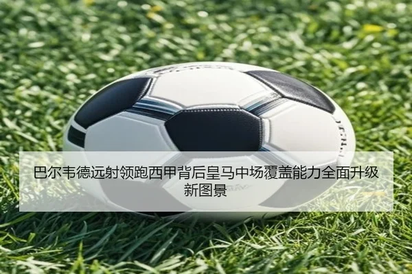 巴尔韦德远射领跑西甲背后皇马中场覆盖能力全面升级新图景