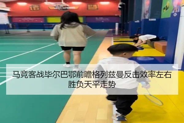 马竞客战毕尔巴鄂前瞻格列兹曼反击效率左右胜负天平走势