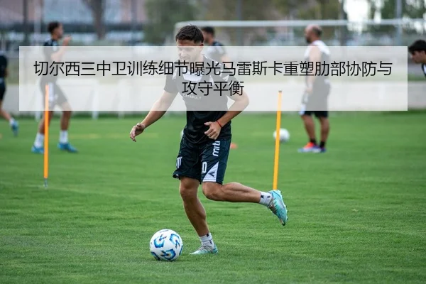 切尔西三中卫训练细节曝光马雷斯卡重塑肋部协防与攻守平衡